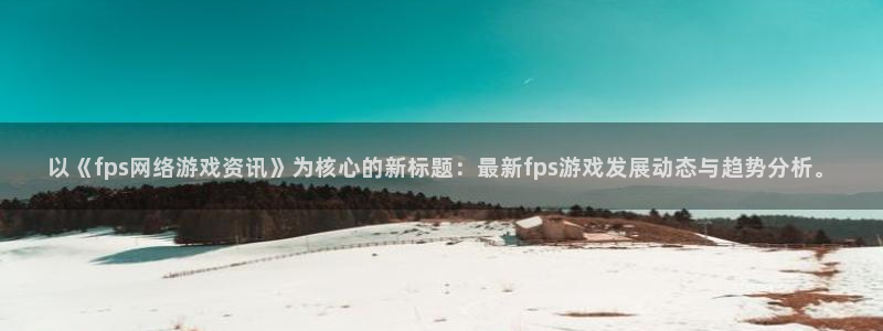 奇亿娱乐官方注册登录：以《fps网络游戏资讯》为核心的新标题